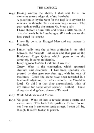 THE EQUINOX
22
10.55. Having written the above, I shall rest for a few
moments to try and get rid of my headache.
A good simile (by the way) for the Yogi is to say that he
watches his thought like a cat watching a mouse. The
paw ready to strike the instant Mr. Mouse stirs.
I have chewed a Gaufrette and drunk a little water, in
case the headache is from hunger. (P.S.—It was so; the
food cured it at once.)
11.2. I now lie down as Hanged Man and say mantra in
Visuddhi.
11.10. I must really note the curious confusion in my mind
between the Visuddhi Cakkrâm and that part of the
Boulevard Edgar Quinet which opens on to the
cemetery. It seems an identity.
In trying to look at the Cakkrâm, I saw that.
Query: What is the connection, which appeared
absolute and essential? I had been specially im-
pressed by that gate two days ago, with its knot of
mourners. Could the scene have been recorded in a
brain-cell adjoining that which records the Visuddhi-
idea? Or did I at that time unconsciously think of
my throat for some other reason? Bother! These
things are all dog-faced demons! To work!
11.17. Work: Meditation and Mantra.
11.35. No good. Went off into a reverie about a castle and
men-at-arms. This had all the qualities of a true dream,
yet I was not in any other sense asleep. I soon will be,
though. It seems foolish to persist.
 