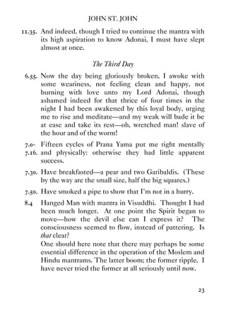 JOHN ST. JOHN
23
11.35. And indeed, though I tried to continue the mantra with
its high aspiration to know Adonai, I must have slept
almost at once.
The Third Day
6.55. Now the day being gloriously broken, I awoke with
some weariness, not feeling clean and happy, not
burning with love unto my Lord Adonai, though
ashamed indeed for that thrice of four times in the
night I had been awakened by this loyal body, urging
me to rise and meditate—and my weak will bade it be
at ease and take its rest—oh, wretched man! slave of
the hour and of the worm!
7.0- Fifteen cycles of Prana Yama put me right mentally
7.16. and physically: otherwise they had little apparent
success.
7.30. Have breakfasted—a pear and two Garibaldis. (These
by the way are the small size, half the big squares.)
7.50. Have smoked a pipe to show that I'm not in a hurry.
8.4 Hanged Man with mantra in Visuddhi. Thought I had
been much longer. At one point the Spirit began to
move—how the devil else can I express it? The
consciousness seemed to flow, instead of pattering. Is
that clear?
One should here note that there may perhaps be some
essential difference in the operation of the Moslem and
Hindu mantrams. The latter boom; the former ripple. I
have never tried the former at all seriously until now.
 