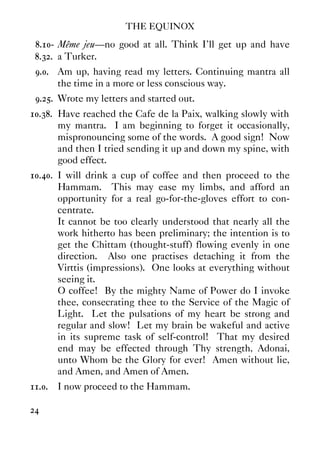THE EQUINOX
24
8.10- Même jeu—no good at all. Think I'll get up and have
8.32. a Turker.
9.0. Am up, having read my letters. Continuing mantra all
the time in a more or less conscious way.
9.25. Wrote my letters and started out.
10.38. Have reached the Cafe de la Paix, walking slowly with
my mantra. I am beginning to forget it occasionally,
mispronouncing some of the words. A good sign! Now
and then I tried sending it up and down my spine, with
good effect.
10.40. I will drink a cup of coffee and then proceed to the
Hammam. This may ease my limbs, and afford an
opportunity for a real go-for-the-gloves effort to con-
centrate.
It cannot be too clearly understood that nearly all the
work hitherto has been preliminary; the intention is to
get the Chittam (thought-stuff) flowing evenly in one
direction. Also one practises detaching it from the
Virttis (impressions). One looks at everything without
seeing it.
O coffee! By the mighty Name of Power do I invoke
thee, consecrating thee to the Service of the Magic of
Light. Let the pulsations of my heart be strong and
regular and slow! Let my brain be wakeful and active
in its supreme task of self-control! That my desired
end may be effected through Thy strength, Adonai,
unto Whom be the Glory for ever! Amen without lie,
and Amen, and Amen of Amen.
11.0. I now proceed to the Hammam.
 