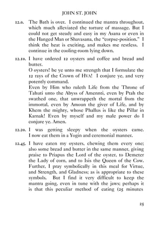 JOHN ST. JOHN
25
12.0. The Bath is over. I continued the mantra throughout,
which much alleviated the torture of massage. But I
could not get steady and easy in my Asana or even in
the Hanged Man or Shavasana, the “corpse-position.” I
think the heat is exciting, and makes me restless. I
continue in the cooling-room lying down.
12.10. I have ordered 12 oysters and coffee and bread and
butter.
O oysters! be ye unto me strength that I formulate the
12 rays of the Crown of HVA! I conjure ye, and very
potently command.
Even by Him who ruleth Life from the Throne of
Tahuti unto the Abyss of Amennti, even by Ptah the
swathed one, that unwrappeth the mortal from the
immortal, even by Amoun the giver of Life, and by
Khem the mighty, whose Phallus is like the Pillar in
Karnak! Even by myself and my male power do I
conjure ye. Amen.
12.20. I was getting sleepy when the oysters came.
I now eat them in a Yogin and ceremonial manner.
12.45. I have eaten my oysters, chewing them every one;
also some bread and butter in the same manner, giving
praise to Priapus the Lord of the oyster, to Demeter
the Lady of corn, and to Isis the Queen of the Cow.
Further, I pray symbolically in this meal for Virtue,
and Strength, and Gladness; as is appropriate to these
symbols. But I find it very difficult to keep the
mantra going, even in tune with the jaws; perhaps it
is that this peculiar method of eating (25 minutes
 