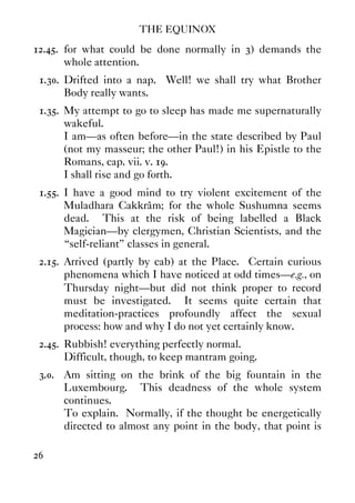 THE EQUINOX
26
12.45. for what could be done normally in 3) demands the
whole attention.
1.30. Drifted into a nap. Well! we shall try what Brother
Body really wants.
1.35. My attempt to go to sleep has made me supernaturally
wakeful.
I am—as often before—in the state described by Paul
(not my masseur; the other Paul!) in his Epistle to the
Romans, cap. vii. v. 19.
I shall rise and go forth.
1.55. I have a good mind to try violent excitement of the
Muladhara Cakkrâm; for the whole Sushumna seems
dead. This at the risk of being labelled a Black
Magician—by clergymen, Christian Scientists, and the
“self-reliant” classes in general.
2.15. Arrived (partly by cab) at the Place. Certain curious
phenomena which I have noticed at odd times—e.g., on
Thursday night—but did not think proper to record
must be investigated. It seems quite certain that
meditation-practices profoundly affect the sexual
process: how and why I do not yet certainly know.
2.45. Rubbish! everything perfectly normal.
Difficult, though, to keep mantram going.
3.0. Am sitting on the brink of the big fountain in the
Luxembourg. This deadness of the whole system
continues.
To explain. Normally, if the thought be energetically
directed to almost any point in the body, that point is
 