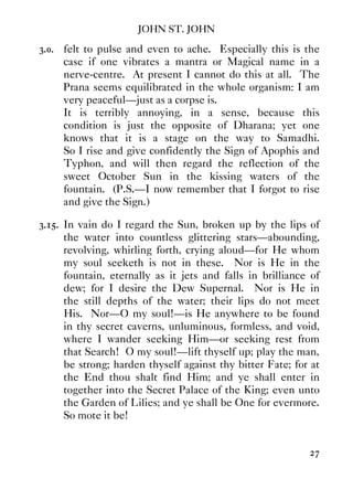 JOHN ST. JOHN
27
3.0. felt to pulse and even to ache. Especially this is the
case if one vibrates a mantra or Magical name in a
nerve-centre. At present I cannot do this at all. The
Prana seems equilibrated in the whole organism: I am
very peaceful—just as a corpse is.
It is terribly annoying, in a sense, because this
condition is just the opposite of Dharana; yet one
knows that it is a stage on the way to Samadhi.
So I rise and give confidently the Sign of Apophis and
Typhon, and will then regard the reflection of the
sweet October Sun in the kissing waters of the
fountain. (P.S.—I now remember that I forgot to rise
and give the Sign.)
3.15. In vain do I regard the Sun, broken up by the lips of
the water into countless glittering stars—abounding,
revolving, whirling forth, crying aloud—for He whom
my soul seeketh is not in these. Nor is He in the
fountain, eternally as it jets and falls in brilliance of
dew; for I desire the Dew Supernal. Nor is He in
the still depths of the water; their lips do not meet
His. Nor—O my soul!—is He anywhere to be found
in thy secret caverns, unluminous, formless, and void,
where I wander seeking Him—or seeking rest from
that Search! O my soul!—lift thyself up; play the man,
be strong; harden thyself against thy bitter Fate; for at
the End thou shalt find Him; and ye shall enter in
together into the Secret Palace of the King; even unto
the Garden of Lilies; and ye shall be One for evermore.
So mote it be!
 