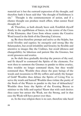 THE EQUINOX
20
material act is but the outward expression of thy thought, and
therefore hath it been said that “the thought of foolishness is
sin.” Thought is the commencement of action, and if a
chance thought can produce much effect, what cannot fixed
thought do?
18. Therefore, as hath already been said, Establish thyself
firmly in the equilibrium of forces, in the centre of the Cross
of the Elements, that Cross from whose centre the Creative
Word issued in the birth of the Dawning Universe.
19. Be thou therefore prompt and active as the Sylphs, but
avoid frivolity and caprice; be energetic and strong like the
Salamanders, but avoid irritability and ferocity; be flexible and
attentive to images like the Undines, but avoid idleness and
changeability; be laborious and patient like the Gnomes, but
avoid grossness and avarice.
20. So shalt thou gradually develop the powers of thy soul,
and fit thyself to command the Spirits of the elements. For
wert thou to summon the Gnomes to pander to thine avarice,
thou wouldst no longer command them, but they would
command thee. Wouldst thou abuse the pure beings of the
woods and mountains to fill thy coffers and satisfy thy hunger
of Gold? Wouldst thou debase the Spirits of Living Fire to
serve thy wrath and hatred? Wouldst thou violate the purity of
the Souls of the Waters to pander to thy lust of debauchery?
Wouldst thou force the Spirits of the Evening Breeze to
minister to thy folly and caprice? Know that with such desires
thou canst but attract the Weak, not the Strong, and in that
case the Weak will have power over thee.
21. In the true religion there is no sect, therefore take heed
 