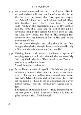 THE EQUINOX
28
3.15. Yet now—ah now!—I am but a dead man. Within
me and without still stirs that life of sense that is not
life, but is as the worms that feast upon my corpse.
. . . Adonai! Adonai! my Lord Adonai! indeed, Thou
hast forsaken me. Nay! thou liest, O weak
soul! Abide in the meditation; unite all thy symbols
into the form of a Lion, and be lord of thy jungle,
travelling through the servile Universe even as Mau
the Lion very lordly, the Sun in His strength that
travelleth over the heaven of Nu in His bark in the
mid-career of Day.
For all these thoughts are vain; there is but One
thought, though that thought be not yet born—He only
is God, and there is none other God than He!
3.30. Walking home with mantra; suddenly a spasm of
weeping took me as I cried through the mantra—“My
God, my God, why hast Thou forsaken me?”—and I
have to stop and put it down!
A good thing; for it calms me.
3.45. At the Dome, master of myself. The Mantra goes just
30 times a minute, 1800 times an hour, 43,200 times
a day. To say it a million times would take longer
than Mrs. Glyn's heroine did to conceive. Yet I will
get the result if I have to say it a hundred and eleven
million times. But oh! fertilise my Akasic egg to-
day!
This remark, one should notice, is truly characteristic of
the man John St. John. I see how funny it is; but I'm
quite serious withal. Ye dull dogs!
 