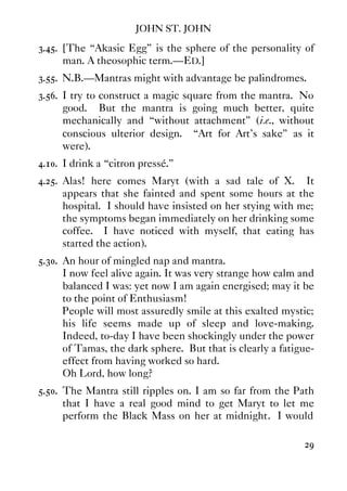 JOHN ST. JOHN
29
3.45. [The “Akasic Egg” is the sphere of the personality of
man. A theosophic term.—ED.]
3.55. N.B.—Mantras might with advantage be palindromes.
3.56. I try to construct a magic square from the mantra. No
good. But the mantra is going much better, quite
mechanically and “without attachment” (i.e., without
conscious ulterior design. “Art for Art's sake” as it
were).
4.10. I drink a “citron pressé.”
4.25. Alas! here comes Maryt (with a sad tale of X. It
appears that she fainted and spent some hours at the
hospital. I should have insisted on her stying with me;
the symptoms began immediately on her drinking some
coffee. I have noticed with myself, that eating has
started the action).
5.30. An hour of mingled nap and mantra.
I now feel alive again. It was very strange how calm and
balanced I was: yet now I am again energised; may it be
to the point of Enthusiasm!
People will most assuredly smile at this exalted mystic;
his life seems made up of sleep and love-making.
Indeed, to-day I have been shockingly under the power
of Tamas, the dark sphere. But that is clearly a fatigue-
effect from having worked so hard.
Oh Lord, how long?
5.50. The Mantra still ripples on. I am so far from the Path
that I have a real good mind to get Maryt to let me
perform the Black Mass on her at midnight. I would
 