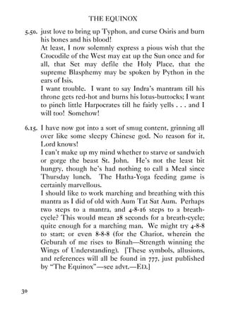 THE EQUINOX
30
5.50. just love to bring up Typhon, and curse Osiris and burn
his bones and his blood!
At least, I now solemnly express a pious wish that the
Crocodile of the West may eat up the Sun once and for
all, that Set may defile the Holy Place, that the
supreme Blasphemy may be spoken by Python in the
ears of Isis.
I want trouble. I want to say Indra's mantram till his
throne gets red-hot and burns his lotus-buttocks; I want
to pinch little Harpocrates till he fairly yells . . . and I
will too! Somehow!
6.15. I have now got into a sort of smug content, grinning all
over like some sleepy Chinese god. No reason for it,
Lord knows!
I can't make up my mind whether to starve or sandwich
or gorge the beast St. John. He's not the least bit
hungry, though he's had nothing to call a Meal since
Thursday lunch. The Hatha-Yoga feeding game is
certainly marvellous.
I should like to work marching and breathing with this
mantra as I did of old with Aum Tat Sat Aum. Perhaps
two steps to a mantra, and 4-8-16 steps to a breath-
cycle? This would mean 28 seconds for a breath-cycle;
quite enough for a marching man. We might try 4-8-8
to start; or even 8-8-8 (for the Chariot, wherein the
Geburah of me rises to Binah—Strength winning the
Wings of Understanding). [These symbols, allusions,
and references will all be found in 777, just published
by “The Equinox”—see advt.—ED.]
 