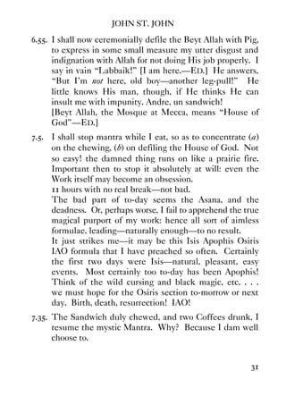 JOHN ST. JOHN
31
6.55. I shall now ceremonially defile the Beyt Allah with Pig,
to express in some small measure my utter disgust and
indignation with Allah for not doing His job properly. I
say in vain “Labbaik!” [I am here.—ED.] He answers,
“But I'm not here, old boy—another leg-pull!” He
little knows His man, though, if He thinks He can
insult me with impunity. Andre, un sandwich!
[Beyt Allah, the Mosque at Mecca, means “House of
God”—ED.]
7.5. I shall stop mantra while I eat, so as to concentrate (a)
on the chewing, (b) on defiling the House of God. Not
so easy! the damned thing runs on like a prairie fire.
Important then to stop it absolutely at will: even the
Work itself may become an obsession.
11 hours with no real break—not bad.
The bad part of to-day seems the Asana, and the
deadness. Or, perhaps worse, I fail to apprehend the true
magical purport of my work: hence all sort of aimless
formulae, leading—naturally enough—to no result.
It just strikes me—it may be this Isis Apophis Osiris
IAO formula that I have preached so often. Certainly
the first two days were Isis—natural, pleasant, easy
events. Most certainly too to-day has been Apophis!
Think of the wild cursing and black magic, etc. . . .
we must hope for the Osiris section to-morrow or next
day. Birth, death, resurrection! IAO!
7.35. The Sandwich duly chewed, and two Coffees drunk, I
resume the mystic Mantra. Why? Because I dam well
choose to.
 