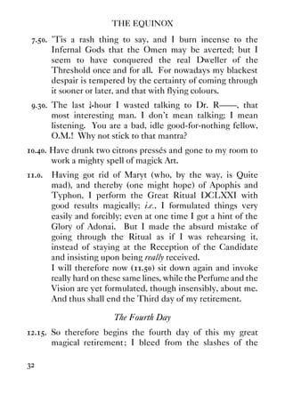 THE EQUINOX
32
7.50. ’Tis a rash thing to say, and I burn incense to the
Infernal Gods that the Omen may be averted; but I
seem to have conquered the real Dweller of the
Threshold once and for all. For nowadays my blackest
despair is tempered by the certainty of coming through
it sooner or later, and that with flying colours.
9.30. The last ¾-hour I wasted talking to Dr. R——, that
most interesting man. I don't mean talking; I mean
listening. You are a bad, idle good-for-nothing fellow,
O.M.! Why not stick to that mantra?
10.40. Have drunk two citrons pressés and gone to my room to
work a mighty spell of magick Art.
11.0. Having got rid of Maryt (who, by the way, is Quite
mad), and thereby (one might hope) of Apophis and
Typhon, I perform the Great Ritual DCLXXI with
good results magically; i.e., I formulated things very
easily and forcibly; even at one time I got a hint of the
Glory of Adonai. But I made the absurd mistake of
going through the Ritual as if I was rehearsing it,
instead of staying at the Reception of the Candidate
and insisting upon being really received.
I will therefore now (11.50) sit down again and invoke
really hard on these same lines, while the Perfume and the
Vision are yet formulated, though insensibly, about me.
And thus shall end the Third day of my retirement.
The Fourth Day
12.15. So therefore begins the fourth day of this my great
magical retirement; I bleed from the slashes of the
 