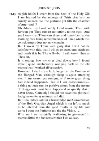 JOHN ST. JOHN
33
12.15. magick knife; I smart from the heat of the Holy Oil;
I am bruised by the scourge of Osiris that hath so
cruelly smitten me; the perfume yet fills the chamber
of Art;—and I?
Oh Adonai my Lord, surely I did invoke Thee with
fervour; yet Thou camest not utterly to the tryst. And
yet I know that Thou wast there; and it may be that the
morning may being rememberance of Thee which this
consciousness does not now contain.
But I swear by Thine own glory that I will not be
satisfied with this, that I will go on even unto madness
and death if it be Thy will—but I will know Thee as
Thou art.
It is strange how my cries died down; how I found
myself quite involuntarily swinging back to the old
mantra that I worked all yesterday.
However, I shall try a little longer in the Position of
the Hanged Man, although sleep is again attacking
me. I am weary, yet content, as if some great thing
had indeed happened. But if I lost consciousness—
a thing no man can be positive about from the nature
of things —it must have happened so quietly that I
never knew. Certainly I should not have thought that I
had gone on for 25 minutes, as I did.
But I do indeed ask for a Knowledge and Conversation
of the Holy Guardian Angel which is not left so much
to be inferred from the good results in my life and
work; I want the Perfume and the the Vision. . . .
Why am I so materially wallowing in grossness? It
matters little; the fact remains that I do wallow.
 