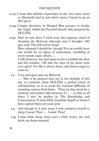 THE EQUINOX
34
12.15. I want that definite experience in the very same sense
as Abramelin had it; and what's more, I mean to go on
till I get it.
12.34. I begin, therefore, in Hanged Man posture, to invoke
the Angel, within the Pyramid already duly prepared by
DCLXXI.
12.57. Alas! in vain have I tried even the supreme ritual of
Awaiting the Beloved, although once I thought—Ah!
give unto Thy beloved in sleep!
How ashamed I should be, though! For an earthly lover
one would be on tiptoe of excitement, trembling at
every sound, eager, afraid . . .
I will, however, rise and open (as for a symbol) the door
and the window. Oh that the door of my heart were
ever open! For He is always there, and always eager to
come in.
1.0. I rise and open unto my Beloved.
. . . May it be granted unto me in the daylight of this
day to construct from DCLXXI a perfect ritual of
self-initiation, so as to avoid the constant difficulty of
assuming various God-forms. Then let that ritual be a
constant and perfect link between Us . . . so that at all
times I may be perfect in Thy Knowledge and
Conversation, O mine Holy Guardian Angel! to whom I
have aspired these ten years past.
1.5. And though as it may seem I now compose myself to
sleep, I await Thee . . . I await Thee!
7.35. I arise from sleep, mine eyes a little weary, my soul
fresh, my heart restored.
 