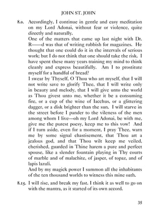 JOHN ST. JOHN
35
8.0. Accordingly, I continue in gentle and easy meditation
on my Lord Adonai, without fear or violence, quite
directly and naturally.
One of the matters that came up last night with Dr.
R——d was that of writing rubbish for magazines. He
thought that one could do it in the intervals of serious
work; but I do not think that one should take the risk. I
have spent these many years training my mind to think
cleanly and express beautifully. Am I to prostitute
myself for a handful of bread?
I swear by Thyself, O Thou who art myself, that I will
not write save to glorify Thee, that I will write only
in beauty and melody, that I will give unto the world
as Thou givest unto me, whether it be a consuming
fire, or a cup of the wine of Iacchus, or a glittering
dagger, or a disk brighter than the sun. I will starve in
the street before I pander to the vileness of the men
among whom I live—oh my Lord Adonai, be with me,
give me the purest poesy, keep me to this vow! And
if I turn aside, even for a moment, I pray Thee, warn
me by some signal chastisement, that Thou art a
jealous god, and that Thou wilt keep me veiled,
cherished, guarded in Thine harem a pure and perfect
spouse, like a slender fountain playing in Thy courts
of marble and of malachite, of jasper, of topaz, and of
lapis lazuli.
And by my magick power I summon all the inhabitants
of the ten thousand worlds to witness this mine oath.
8.15. I will rise, and break my fast. I think it as well to go on
with the mantra, as it started of its own accord.
 