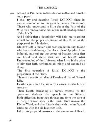 THE EQUINOX
36
9.0. Arrived at Pantheon, to breakfast on coffee and biroche
and a peach.
I shall try and describe Ritual DCLXXI; since its
nature is important to this great ceremony of initiation.
Those who understand a little about the Path of the
Wise may receive some hint of the method of operation
of the L.V.X.
And I think that a description will help me to collect
myself for the proper adaptation of this Ritual to the
purpose of Self- initiation.
Oh, how soft is the air, and how serene the sky, to one
who has passed through the black rule of Apophis! How
infinitely musical are the voices of Nature, those that
are heard and those that are not heard! What
Understanding of the Universe, what Love is the prize
of him that hath performed all things and endured all
things!
The first operation of Ritual DCLXXI is the
preparation of the Place.
There are two forces; that of Death and that of Natural
Life.
Death begins the Operation by a knock, to which Life
answers.
Then Death, banishing all forces external to the
operation, declares the Speech in the Silence.
Both officers go from their thrones and form the base of
a triangle whose apex is the East. They invoke the
Divine Word, and then Death slays with the knife, and
embalms with the oil, his sister Life.
Life, thus prepared, invokes, at the summons of Death,
 