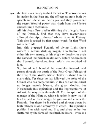 JOHN ST. JOHN
37
9.0. the forces necessary to the Operation. The Word takes
its station in the East and the officers salute it both by
speech and silence in their signs; and they pronounce
the secret Word of power that riseth from the Silence
and returneth thereunto.
All this they affirm; and in affirming the triangular base
of the Pyramid, find that they have mysteriously
affirmed the Apex thereof whose name is Ecstasy.
This also is sealed by that secret word; for that Word
containeth All.
Into this prepared Pyramid of divine Light there
cometh a certain darkling wight, who knoweth not
either his own nature, or his origin or destiny, or even
the name of that which he desireth. Before he can enter
the Pyramid, therefore, four ordeals are required of
him.
So, bound and blinded, he stumbles forward, and
passes through the wrath of the Four Great Princes of
the Evil of the World, whose Terror is about him on
every side. Yet since he has followed the voice of the
Officer who has prepared him, in this part of the Ritual
no longer merely Nature, the great Mother, but
Neschamah (his aspiration) and the representative of
Adonai, he may pass through all. Yea, in spite of the
menace of the Hiereus, whose function is now that of
his fear and of his courage, he goes on and enters the
Pyramid. But there he is seized and thrown down by
both officers as one unworthy to enter. His aspiration
purifies him with steel and fire; and there as he lies
shattered by the force of the ritual, he hears—even as a
 
