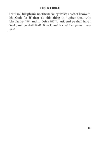 LIBER LIBRÆ
21
that thou blaspheme not the name by which another knoweth
his God; for if thou do this thing in Jupiter thou wilt
blaspheme hwhy and in Osiris hwchy. Ask and ye shall have!
Seek, and ye shall find! Knock, and it shall be opened unto
you!
 