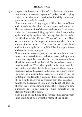 THE EQUINOX
38
9.0. corpse that hears the voice of Israfel—the Hegemon
that chants a solemn hymn of praise to that glory
which is at the Apex, and who invisibly rules and
governs the whole Pyramid.
Now then that darkling wight is lifted by the officers
and brought to the altar in the centre; and there the
Hiereus accuses him of the two and twenty Basenesses,
while the Hegemon lifting up his chained arms cries
again and again against his enemy that he is under
the Shadow of the Eternal Wings of the Holy One.
Yet at the end, at the supreme accusation, the Hiereus
smites him into death. The same answer avails him,
and in its strength he is uplifted by his aspiration—
and now he stands upright.
Now then he makes a journey in his new house, and
perceives at stated times, each time preceded by a new
ordeal and equilibration, the forces that surround him.
Death he sees, and the Life of Nature whose name is
Sorrow, and the Word that quickeneth these, and his
own self—and when he hath recognised these four in
their true nature he passes to the altar once more and as
the apex of a descending triangle is admitted to the
lordship of the Double Kingdom. Thus is he a member
of the visible triad that is crossed with the invisible—
behold the hexagram of Solomon the King! All this the
Hiereus seals with a knock and at the Hegemon's new
summons he—to his surprise—finds himself as the
Hanged Man of the Tarot.
Each point of the figure thus formed they crown with
light, until he glitters with the Flame of the Spirit.
 