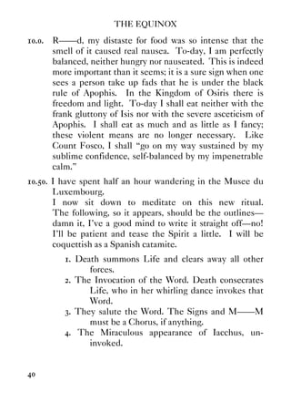 THE EQUINOX
40
10.0. R——d, my distaste for food was so intense that the
smell of it caused real nausea. To-day, I am perfectly
balanced, neither hungry nor nauseated. This is indeed
more important than it seems; it is a sure sign when one
sees a person take up fads that he is under the black
rule of Apophis. In the Kingdom of Osiris there is
freedom and light. To-day I shall eat neither with the
frank gluttony of Isis nor with the severe asceticism of
Apophis. I shall eat as much and as little as I fancy;
these violent means are no longer necessary. Like
Count Fosco, I shall “go on my way sustained by my
sublime confidence, self-balanced by my impenetrable
calm.”
10.50. I have spent half an hour wandering in the Musee du
Luxembourg.
I now sit down to meditate on this new ritual.
The following, so it appears, should be the outlines—
damn it, I've a good mind to write it straight off—no!
I'll be patient and tease the Spirit a little. I will be
coquettish as a Spanish catamite.
1. Death summons Life and clears away all other
forces.
2. The Invocation of the Word. Death consecrates
Life, who in her whirling dance invokes that
Word.
3. They salute the Word. The Signs and M——M
must be a Chorus, if anything.
4. The Miraculous appearance of Iacchus, un-
invoked.
 