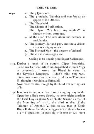 JOHN ST. JOHN
41
10.50 1. The 3 Questions.
2. The 4 ordeals. Warning and comfort as an
appeal to the Officers.
3. The Threshold.
The Chorus of Purification.
The Hymn “My heart, my mother!” as
already written, years ago.
4. At the altar. The accusation and defence as
antiphonies.
5. The journey. Bar and pass, and the 4 visions
even as a mighty music.
6. The Hanged Man—the descent of Adonai.
7. The installation—signs, etc.
Sealing as for opening; but insert Sacrament.
1.15. During a lunch of 12 oysters, Cêpes Bordelaise,
Tarte aux Cérises, Café Noir, dispatched without Yoga
or ceremonial, I wrote the Ritual in verse, in
the Egyptian Language. I don't think very well.
Time must show: also experience. I'd recite Tennyson
if I thought it would give Samadhi!
Now more mantra, though by the Lord I'm getting sick
of it.
1.40. It occurs to me, now that I am seeing my way in the
Operation a little more clearly, that one might consider
the First Day as Osiris Slain X, the Second as that of
the Mourning of Isis L, the third as that of the
Triumph of Apophis V, and to-day that of Osiris
Risen X; these four days being perfect in themselves as
a 5° = 6° operation (or possibly with one or two more
 