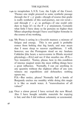 THE EQUINOX
42
1.40. to recapitulate L.V.X. Lux, the Light of the Cross).
Thence one might proceed to some symbolic passage
through the 6° = 5° grade—though of course that grade
is really symbolic of this soul-journey, not vice versâ—
and through 7° = 4°; so perhaps—if one could only
dare to hope it!—to the 8° = 3° attainment. Certainly
what little I have done so far pertains no higher than
Minor adeptship though I have used higher formulæ in
the course of my working.
1.55. My Prana is acting in a feverish manner; a mixture of
fatigue and energy. This is not good: it probably
comes from bolting that big lunch, and may mean
that I must sleep to recover equilibrium. I will,
however, use the Pentagram ritual on my Anahata
Cakkrâm [the heart; a nerve-centre in Hindu mystical
physiology.—ED.] and see if that steadies me. (P.S.—
Yes: instantly). Notice, please, how in this condition
of intense magical strain the most trifling things have
a great influence. Normally, I can eat anything in
any quantity without the slightest effect of any sort;
witness my expeditions and debauches; nothing
upsets me.
P.S.—But notice, please! Normally half a bottle of
Burgundy excites me notably; while doing this magic
it is like so much water. A “transvaluation of all
values!”
3.55. Over a citron pressé I have revised the new Ritual.
Also I have bought suitable materials for copying
it fair; and this I did without solemnity or ceremonial,
 