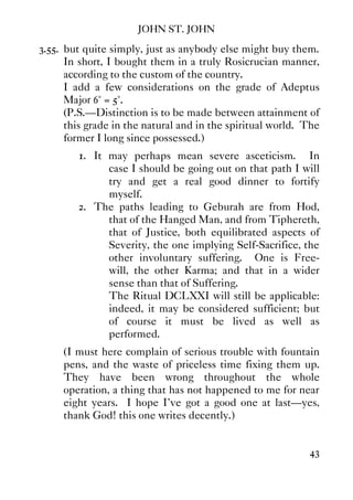 JOHN ST. JOHN
43
3.55. but quite simply, just as anybody else might buy them.
In short, I bought them in a truly Rosicrucian manner,
according to the custom of the country.
I add a few considerations on the grade of Adeptus
Major 6° = 5°.
(P.S.—Distinction is to be made between attainment of
this grade in the natural and in the spiritual world. The
former I long since possessed.)
1. It may perhaps mean severe asceticism. In
case I should be going out on that path I will
try and get a real good dinner to fortify
myself.
2. The paths leading to Geburah are from Hod,
that of the Hanged Man, and from Tiphereth,
that of Justice, both equilibrated aspects of
Severity, the one implying Self-Sacrifice, the
other involuntary suffering. One is Free-
will, the other Karma; and that in a wider
sense than that of Suffering.
The Ritual DCLXXI will still be applicable:
indeed, it may be considered sufficient; but
of course it must be lived as well as
performed.
(I must here complain of serious trouble with fountain
pens, and the waste of priceless time fixing them up.
They have been wrong throughout the whole
operation, a thing that has not happened to me for near
eight years. I hope I've got a good one at last—yes,
thank God! this one writes decently.)
 