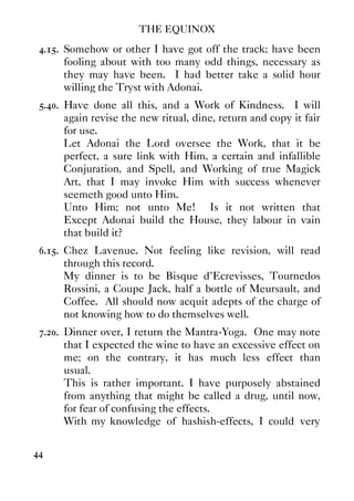 THE EQUINOX
44
4.15. Somehow or other I have got off the track; have been
fooling about with too many odd things, necessary as
they may have been. I had better take a solid hour
willing the Tryst with Adonai.
5.40. Have done all this, and a Work of Kindness. I will
again revise the new ritual, dine, return and copy it fair
for use.
Let Adonai the Lord oversee the Work, that it be
perfect, a sure link with Him, a certain and infallible
Conjuration, and Spell, and Working of true Magick
Art, that I may invoke Him with success whenever
seemeth good unto Him.
Unto Him; not unto Me! Is it not written that
Except Adonai build the House, they labour in vain
that build it?
6.15. Chez Lavenue. Not feeling like revision, will read
through this record.
My dinner is to be Bisque d'Ecrevisses, Tournedos
Rossini, a Coupe Jack, half a bottle of Meursault, and
Coffee. All should now acquit adepts of the charge of
not knowing how to do themselves well.
7.20. Dinner over, I return the Mantra-Yoga. One may note
that I expected the wine to have an excessive effect on
me; on the contrary, it has much less effect than
usual.
This is rather important. I have purposely abstained
from anything that might be called a drug, until now,
for fear of confusing the effects.
With my knowledge of hashish-effects, I could very
 