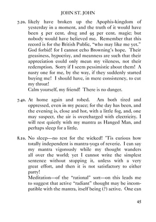 JOHN ST. JOHN
45
7.20. likely have broken up the Apophis-kingdom of
yesterday in a moment, and the truth of it would have
been 5 per cent. drug and 95 per cent. magic; but
nobody would have believed me. Remember that this
record is for the British Public, “who may like me yet.”
God forbid! for I cannot echo Browning's hope. Their
greasiness, hypocrisy, and meanness are such that their
appreciation could only mean my vileness, not their
redemption. Sorry if I seem pessimistic about them! A
nasty one for me, by the way, if they suddenly started
buying me! I should have, in mere consistency, to cut
my throat!
Calm yourself, my friend! There is no danger.
7.40. At home again and robed. Am both tired and
oppressed, even in my peace; for the day has been, and
the evening is, close and hot, with a little fog, and, one
may suspect, the air is overcharged with electricity. I
will rest quietly with my mantra as Hanged Man, and
perhaps sleep for a little.
8.10. No sleep—no rest for the wicked! ’Tis curious how
totally independent is mantra-yoga of reverie. I can say
my mantra vigorously while my thought wanders
all over the world; yet I cannot write the simplest
sentence without stopping it, unless with a very
great effort, and then it is not satisfactory to either
party!
Meditation—of the “rational” sort—on this leads me
to suggest that active “radiant” thought may be incom-
patible with the mantra, itself being (?) active. One can
 