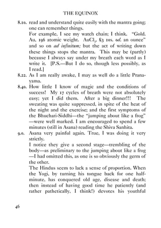 THE EQUINOX
46
8.10. read and understand quite easily with the mantra going;
one can remember things.
For example, I see my watch chain; I think. “Gold.
Au, 196 atomic weight. AuCl3, £3 10s. 0d. an ounce”
and so on ad infinitum; but the act of writing down
these things stops the mantra. This may be (partly)
because I always say under my breath each word as I
write it. [P.S.—But I do so, though less possibly, as
I read.]
8.22. As I am really awake, I may as well do a little Prana-
yama.
8.40. How little I know of magic and the conditions of
success! My 17 cycles of breath were not absolutely
easy; yet I did them. After a big dinner!!! The
sweating was quite suppressed, in spite of the heat of
the night and the exercise; and the first symptoms of
the Bhuchari-Siddhi—the “jumping about like a frog”
—were well marked. I am encouraged to spend a few
minutes (still in Asana) reading the Shiva Sanhita.
9.0. Asana very painful again. True, I was doing it very
strictly.
I notice they give a second stage—trembling of the
body—as preliminary to the jumping about like a frog
—I had omitted this, as one is so obviously the germ of
the other.
The Hindus seem to lack a sense of proportion. When
the Yogi, by turning his tongue back for one half-
minute, has conquered old age, disease and death;
then instead of having good time he patiently (and
rather pathetically, I think!) devotes his youthful
 