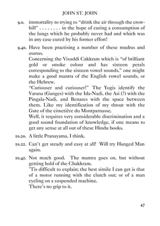 JOHN ST. JOHN
47
9.0. immortality to trying to “drink the air through the crow-
bill” . . . . . . . . in the hope of curing a consumption of
the lungs which he probably never had and which was
in any case cured by his former effort!
9.40. Have been practising a number of these mudras and
asanas.
Concerning the Visuddi Cakkram which is “of brilliant
gold or smoke colour and has sixteen petals
corresponding to the sixteen vowel sounds,” one might
make a good mantra of the English vowel sounds, or
the Hebrew.
“Curiouser and curiouser!” The Yogis identify the
Varana (Ganges) with the Ida-Nadi, the Asi (?) with the
Pingala-Nadi, and Benares with the space between
them. Like my identification of my throat with the
Gate of the cimetière du Montparnasse.
Well, it requires very considerable discrimination and a
good sound foundation of knowledge, if one means to
get any sense at all out of these Hindu books.
10.20. A little Pranayama, I think.
10.22. Can't get steady and easy at all! Will try Hanged Man
again.
10.42. Not much good. The mantra goes on, but without
getting hold of the Chakkram.
’Tis difficult to explain; the best simile I can get is that
of a motor running with the clutch out; or of a man
cycling on a suspended machine.
There's no grip to it.
 