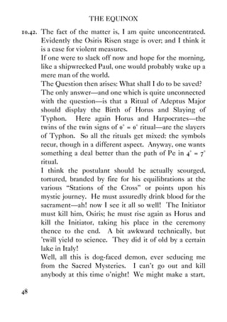 THE EQUINOX
48
10.42. The fact of the matter is, I am quite unconcentrated.
Evidently the Osiris Risen stage is over; and I think it
is a case for violent measures.
If one were to slack off now and hope for the morning,
like a shipwrecked Paul, one would probably wake up a
mere man of the world.
The Question then arises: What shall I do to be saved?
The only answer—and one which is quite unconnected
with the question—is that a Ritual of Adeptus Major
should display the Birth of Horus and Slaying of
Typhon. Here again Horus and Harpocrates—the
twins of the twin signs of 0° = 0° ritual—are the slayers
of Typhon. So all the rituals get mixed: the symbols
recur, though in a different aspect. Anyway, one wants
something a deal better than the path of Pe in 4° = 7°
ritual.
I think the postulant should be actually scourged,
tortured, branded by fire for his equilibrations at the
various “Stations of the Cross” or points upon his
mystic journey. He must assuredly drink blood for the
sacrament—ah! now I see it all so well! The Initiator
must kill him, Osiris; he must rise again as Horus and
kill the Initiator, taking his place in the ceremony
thence to the end. A bit awkward technically, but
'twill yield to science. They did it of old by a certain
lake in Italy!
Well, all this is dog-faced demon, ever seducing me
from the Sacred Mysteries. I can't go out and kill
anybody at this time o'night! We might make a start,
 