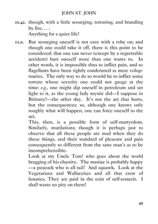 JOHN ST. JOHN
49
10.42. though, with a little scourging, torturing, and branding
by fire. . . .
Anything for a quiet life!
11.0. But scourging oneself is not easy with a robe on; and
though one could take it off, there is this point to be
considered: that one can never (except by a regrettable
accident) hurt oneself more than one wants to. In
other words, it is impossible thus to inflict pain, and so
flagellants have been rightly condemned as mere volup-
tuaries. The only way to do so would be to inflict some
torture whose severity one could not gauge at the
time: e.g., one might dip oneself in petroleum and set
light to it, as the young lady mystic did—I suppose in
Brittany!—the other day. It's not the act that hurts,
but the consequences; so, although one knows only
roughly what will happen, one can force oneself to the
act.
This, then, is a possible form of self-martyrdom.
Similarly, mutilations; though it is perhaps just to
observe that all these people are mad when they do
these things, and their standard of pleasure and pain
consequently so different from the sane man's as to be
incomprehensible.
Look at my Uncle Tom! who goes about the world
bragging of his chastity. The maniac is probably happy
—a peacock who is all tail! And squawk. Look at the
Vegetarians and Wallaceites and all that crew of
lunatics. They are paid in the coin of self-conceit. I
shall waste no pity on them!
 