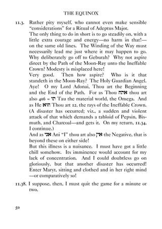 THE EQUINOX
50
11.3. Rather pity myself, who cannot even make sensible
“considerations” for a Ritual of Adeptus Major.
The only thing to do in short is to go steadily on, with a
little extra courage and energy—no harm in that!—
on the same old lines. The Winding of the Way must
necessarily lead me just where it may happen to go.
Why deliberately go off to Geburah? Why not aspire
direct by the Path of the Moon-Ray unto the Ineffable
Crown? Modesty is misplaced here!
Very good. Then how aspire? Who is it that
standeth in the Moon-Ray? The Holy Guardian Angel.
Aye! O my Lord Adonai, Thou art the Beginning
and the End of the Path. For as Thou hta thou art
also 406 = wt Tau the material world, the Omega. And
as He awh Thou art 12, the rays of the Ineffable Crown.
(A disaster has occurred; viz., a sudden and violent
attack of that which demands a tabloid of Pepsin, Bis-
muth, and Charcoal—and gets it. On my return, 11.34,
I continue.)
And as yna Ani “I” thou art also }ya the Negative, that is
beyond these on either side!
But this illness is a nuisance. I must have got a little
chill somehow. Its imminence would account for my
lack of concentration. And I could doubtless go on
gloriously, but that another disaster has occurred!
Enter Maryt, sitting and clothed and in her right mind
—or comparatively so!
11.38. I suppose, then, I must quit the game for a minute or
two.
 