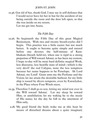 JOHN ST. JOHN
51
11.56. Got rid of her, thank God. I may say in self-defence that
I would never have let her in but for the accident of my
being outside the room and the door left open, so that
she was inside on my return.
Let me get into Asana.
The Fifth Day
12.26. So beginneth the Fifth Day of this great Magical
Retirement. With two and twenty breath-cycles did I
begin. This practice was a little easier; but not much
better. It ought to become quite simple and natural
before one devotes the half-minute of Kam-
bhakam (breath held-in), when one is rigid to a strong
projection of Will toward Adonai, as has been my custom.
I hope to-day will be more hard definite magical Work,
less discourse, less beatific state of mind—which is the
very devil! the real Calypso, none the less temptress
because her name happens to be Penelope. Ah Lord
Adonai, my Lord! Grant unto me the Perfume and the
Vision; let me attain the desirable harbour; for my little
ship is tossed by divers tempests, even by Euroclydon,
in the Place where Four Winds meet.
12.35. Therefore I shall go to rest, letting my mind rest ever in
the Will toward Adonai. Let my sleep be toward
Him, or annihilation; let my waking be to the music
of His name; let the day be full to the uttermost of
Him only.
2.18. My good friend the body woke me at this hour by
means of disturbed dreams about a quite imaginary
 