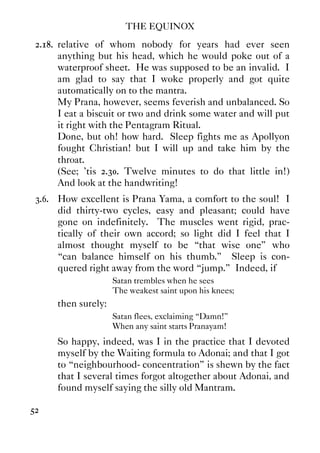 THE EQUINOX
52
2.18. relative of whom nobody for years had ever seen
anything but his head, which he would poke out of a
waterproof sheet. He was supposed to be an invalid. I
am glad to say that I woke properly and got quite
automatically on to the mantra.
My Prana, however, seems feverish and unbalanced. So
I eat a biscuit or two and drink some water and will put
it right with the Pentagram Ritual.
Done, but oh! how hard. Sleep fights me as Apollyon
fought Christian! but I will up and take him by the
throat.
(See; 'tis 2.30. Twelve minutes to do that little in!)
And look at the handwriting!
3.6. How excellent is Prana Yama, a comfort to the soul! I
did thirty-two cycles, easy and pleasant; could have
gone on indefinitely. The muscles went rigid, prac-
tically of their own accord; so light did I feel that I
almost thought myself to be “that wise one” who
“can balance himself on his thumb.” Sleep is con-
quered right away from the word “jump.” Indeed, if
Satan trembles when he sees
The weakest saint upon his knees;
then surely:
Satan flees, exclaiming “Damn!”
When any saint starts Pranayam!
So happy, indeed, was I in the practice that I devoted
myself by the Waiting formula to Adonai; and that I got
to “neighbourhood- concentration” is shewn by the fact
that I several times forgot altogether about Adonai, and
found myself saying the silly old Mantram.
 