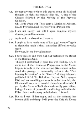 THE EQUINOX
54
3.6. momentary pause which this causes, some old habitual
thought (to-night my mantra) rises up. A case of the
Closure followed by the Moving of the Previous
Question.
Oh Lord! when wilt Thou carry a Motion to Adjourn,
nay, to Prorogue, nay! to Dissolve this Parliament?
3.32. I am not sleepy; yet will I again compose myself,
devoting myself to Adonai.
7.7. Again woke and continued mantra.
8.10. I ought to have made more of it at 7.7; I went off again
to sleep; the result is that I am rather difficult to wake
again.
However, let me be vigilant now.
8.45. I have dressed and from 8.35-8.45 performed the Ritual
of the Bornless One.
Though I performed it none too well (failing, e.g., to
make use of the Geometric Progression on the Maha-
lingam formula in the Ieou section [We cannot under-
stand this passage. It presumably refers to the “Pre-
liminary Invocation” in the “Goetia” of King Solomon,
published S.P.R.T., Boleskine Foyers, N.B., 1904.—
ED], and not troubling even to formulate carefully the
Elemental Hosts, or to marshal them about the circle) I
yet, by the favour of IAO, obtained a really good effect,
losing all sense of personality and being exalted in the
Pillar. Peace and ecstasy enfolded me. It is well.
8.50. But as I was ill last night, and as the morning has
broken chill and damp, I will go to the Café du Dôme
 