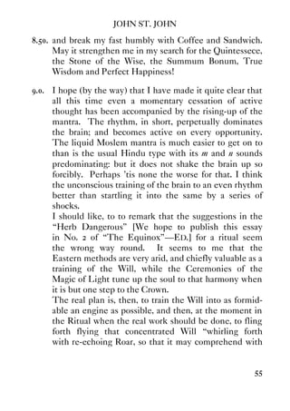 JOHN ST. JOHN
55
8.50. and break my fast humbly with Coffee and Sandwich.
May it strengthen me in my search for the Quintessece,
the Stone of the Wise, the Summum Bonum, True
Wisdom and Perfect Happiness!
9.0. I hope (by the way) that I have made it quite clear that
all this time even a momentary cessation of active
thought has been accompanied by the rising-up of the
mantra. The rhythm, in short, perpetually dominates
the brain; and becomes active on every opportunity.
The liquid Moslem mantra is much easier to get on to
than is the usual Hindu type with its m and n sounds
predominating: but it does not shake the brain up so
forcibly. Perhaps 'tis none the worse for that. I think
the unconscious training of the brain to an even rhythm
better than startling it into the same by a series of
shocks.
I should like, to to remark that the suggestions in the
“Herb Dangerous” [We hope to publish this essay
in No. 2 of “The Equinox”—ED.] for a ritual seem
the wrong way round. It seems to me that the
Eastern methods are very arid, and chiefly valuable as a
training of the Will, while the Ceremonies of the
Magic of Light tune up the soul to that harmony when
it is but one step to the Crown.
The real plan is, then, to train the Will into as formid-
able an engine as possible, and then, at the moment in
the Ritual when the real work should be done, to fling
forth flying that concentrated Will “whirling forth
with re-echoing Roar, so that it may comprehend with
 
