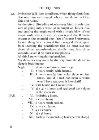 THE EQUINOX
56
9.0. invincible Will ideas omniform, which flying forth from
that one Fountain issued: whose Foundation is One,
One and Alone.”
As therefore Discipline of whatever kind is only one
way of going into a wood at midnight on Easter Eve
and cutting the magic wand with a single blow of the
magic knife, etc. etc. etc., we can regard the Western
system as the essential one. Yet of course Pranayama,
for one thing, has its own definite magical effect, apart
from teaching the practitioner that he must last out
those three seconds—those deadly long last three
seconds—even if he burst in the process.
All this I am writing during breakfast.
My devotees may note, by the way, how the desire to
sleep is breaking up.
Night I. 7½ hours, unbroken from 12.30.
,, II. 7 hours nearly, with dreams.
,, III. 8 hours nearly; but woke three or four
times, and if I had not been a worm
would have scattered it like chaff!
,, IV. 6 1/2 hours; and I wake fresh.
,, V. 1¾ + 4½ + 1 hour; and real good work done
in the intervals.
[P.S. ,, VI. Probably 4 hours.
,, VII. 2 + 2 + ½ hours.
,, VIII. 6 hours much broken.
,, IX. 1 ½ + 2 + 2 hours.
,, X. 4 + 1 ¼ hours.
,, XI. 1¾ + 4½ hours.
,, XII. Back to the normal—7 hours perfect sleep.]
 