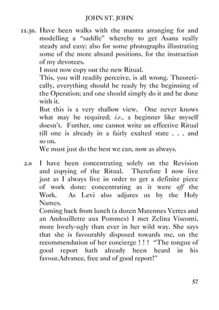 JOHN ST. JOHN
57
11.30. Have been walks with the mantra arranging for and
modelling a “saddle” whereby to get Asana really
steady and easy; also for some photographs illustrating
some of the more absurd positions, for the instruction
of my devotees.
I must now copy out the new Ritual.
This, you will readily perceive, is all wrong. Theoreti-
cally, everything should be ready by the beginning of
the Operation; and one should simply do it and be done
with it.
But this is a very shallow view. One never knows
what may be required; i.e., a beginner like myself
doesn't. Further, one cannot write an effective Ritual
till one is already in a fairly exalted state . . . and
so on.
We must just do the best we can, now as always.
2.0 I have been concentrating solely on the Revision
and copying of the Ritual. Therefore I now live
just as I always live in order to get a definite piece
of work done: concentrating as it were off the
Work. As Levi also adjures us by the Holy
Names.
Coming back from lunch (a dozen Marennes Vertes and
an Andouillette aux Pommes) I met Zelina Visconti,
more lovely-ugly than ever in her wild way. She says
that she is favourably disposed towards me, on the
recommendation of her concierge ! ! ! “The tongue of
good report hath already been heard in his
favour.Advance, free and of good report!”
 