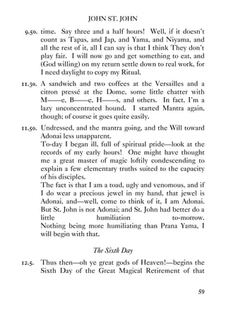JOHN ST. JOHN
59
9.50. time. Say three and a half hours! Well, if it doesn't
count as Tapas, and Jap, and Yama, and Niyama, and
all the rest of it, all I can say is that I think They don't
play fair. I will now go and get something to eat, and
(God willing) on my return settle down to real work, for
I need daylight to copy my Ritual.
11.30. A sandwich and two coffees at the Versailles and a
citron pressé at the Dome, some little chatter with
M——e, B——e, H——s, and others. In fact, I'm a
lazy unconcentrated hound. I started Mantra again,
though; of course it goes quite easily.
11.50. Undressed, and the mantra going, and the Will toward
Adonai less unapparent.
To-day I began ill, full of spiritual pride—look at the
records of my early hours! One might have thought
me a great master of magic loftily condescending to
explain a few elementary truths suited to the capacity
of his disciples.
The fact is that I am a toad, ugly and venomous, and if
I do wear a precious jewel in my hand, that jewel is
Adonai, and—well, come to think of it, I am Adonai.
But St. John is not Adonai; and St. John had better do a
little humiliation to-morrow.
Nothing being more humiliating than Prana Yama, I
will begin with that.
The Sixth Day
12.5. Thus then—oh ye great gods of Heaven!—begins the
Sixth Day of the Great Magical Retirement of that
 