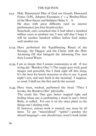 THE EQUINOX
60
12.5. Holy Illuminated Man of God our Greatly Honoured
Frater, O.M., Adeptus Exemptus 7° = 4° Brother-Elect
of the Most Secret and Sublime Order A∴ A∴
He does with great difficulty (and no interior
performance) just four breath-cycles.
Somebody once remarked that it had taken a hundred
million years to produce me; I may add that I hope it
will be another hundred million before God makes
such another cur.
12.15. Have performed the Equilibrating Ritual of the
Scourge, the Dagger, and the Chain; with the Holy
Anointing Oil that bringeth the informing Fire into
their Lustral Water.
12.35. I am so sleepy that I cannot concentrate at all. (I was
trying the “Bornless One.”) The magic goes well; good
images and powerful, but I slack right off into sleep.
It's the hour for heroic measures or else to say: A good
night's rest, and start fresh in the morning! I suppose,
as usual, I shall say the first and do the second.
12.45. Have risen, washed, performed the ritual “Thee I
invoke, the Bornless One” physically.
The result fair. One gets better magical sight and
feeling when one is performing a ritual in one's Astral
Body, so called. For one is on the same plane as the
things one's dealing with.
If, however, serious work is wanted, one must be all
there. To get “materialized” “spirits”—pardon the
absurd language!—one should (nay, must!) work inside
 