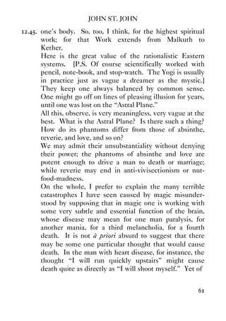 JOHN ST. JOHN
61
12.45. one's body. So, too, I think, for the highest spiritual
work; for that Work extends from Malkuth to
Kether.
Here is the great value of the rationalistic Eastern
systems. [P.S. Of course scientifically worked with
pencil, note-book, and stop-watch. The Yogi is usually
in practice just as vague a dreamer as the mystic.]
They keep one always balanced by common sense.
One might go off on lines of pleasing illusion for years,
until one was lost on the “Astral Plane.”
All this, observe, is very meaningless, very vague at the
best. What is the Astral Plane? Is there such a thing?
How do its phantoms differ from those of absinthe,
reverie, and love, and so on?
We may admit their unsubstantiality without denying
their power; the phantoms of absinthe and love are
potent enough to drive a man to death or marriage;
while reverie may end in anti-vivisectionism or nut-
food-madness.
On the whole, I prefer to explain the many terrible
catastrophes I have seen caused by magic misunder-
stood by supposing that in magic one is working with
some very subtle and essential function of the brain,
whose disease may mean for one man paralysis, for
another mania, for a third melancholia, for a fourth
death. It is not à priori absurd to suggest that there
may be some one particular thought that would cause
death. In the man with heart disease, for instance, the
thought “I will run quickly upstairs” might cause
death quite as directly as “I will shoot myself.” Yet of
 