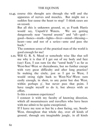 THE EQUINOX
62
12.45. course this thought acts through the will and the
apparatus of nerves and muscles. But might not a
sudden fear cause the heart to stop? I think cases are
on record.
But all this is unknown ground, or, as Frank Harris
would say, Unpath'd Waters. We are getting
dangerously near “mental arsenic” and “all—god—
good—bones—truth—lights—liver—mind—blessing—
heart—one and not of a series—ante and pass the
buck.”
The common sense of the practical man of the world is
good enough for me!
1.10. Will G. R. S. Mead or somebody wise like that tell
me why it is that if I get out of my body and face
(say) East, I can turn (in the “astral body”) as far as
West-Sou'-West or thereabouts, but no further except
with very great difficulty and after long practice?
In making the circle, just as I got to West, I
would swing right back to West-Nor'-West: turn
easily enough, in short, to any point but due West,
within perhaps 5°, but never pass that point. I
have taught myself to do it, but always with an
effort.
Is this a common experience?
I connect it with my faculty of knowing direction,
which all mountaineers and travellers who have been
with me admit to be quite exceptional.
If I leave my tent or hut by a door facing, say, South-
West, throughout that whole day, over all kinds of
ground, through any imaginable jungle, in all kinds
 