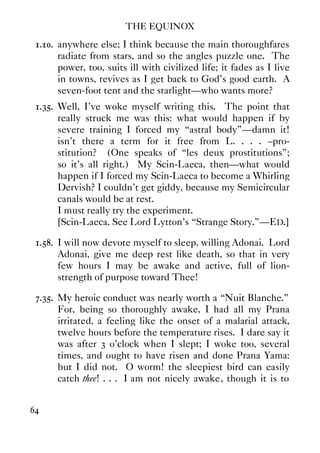 THE EQUINOX
64
1.10. anywhere else; I think because the main thoroughfares
radiate from stars, and so the angles puzzle one. The
power, too, suits ill with civilized life; it fades as I live
in towns, revives as I get back to God's good earth. A
seven-foot tent and the starlight—who wants more?
1.35. Well, I've woke myself writing this. The point that
really struck me was this: what would happen if by
severe training I forced my “astral body”—damn it!
isn't there a term for it free from L. . . . –pro-
stitution? (One speaks of “les deux prostitutions”;
so it's all right.) My Scin-Laeca, then—what would
happen if I forced my Scin-Laeca to become a Whirling
Dervish? I couldn't get giddy, because my Semicircular
canals would be at rest.
I must really try the experiment.
[Scin-Laeca. See Lord Lytton's “Strange Story.”—ED.]
1.58. I will now devote myself to sleep, willing Adonai. Lord
Adonai, give me deep rest like death, so that in very
few hours I may be awake and active, full of lion-
strength of purpose toward Thee!
7.35. My heroic conduct was nearly worth a “Nuit Blanche.”
For, being so thoroughly awake, I had all my Prana
irritated, a feeling like the onset of a malarial attack,
twelve hours before the temperature rises. I dare say it
was after 3 o'clock when I slept; I woke too, several
times, and ought to have risen and done Prana Yama:
but I did not. O worm! the sleepiest bird can easily
catch thee! . . . I am not nicely awake, though it is to
 