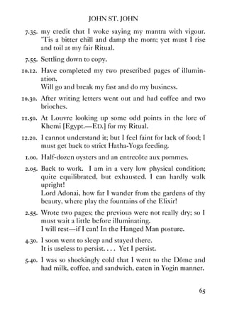 JOHN ST. JOHN
65
7.35. my credit that I woke saying my mantra with vigour.
'Tis a bitter chill and damp the morn; yet must I rise
and toil at my fair Ritual.
7.55. Settling down to copy.
10.12. Have completed my two prescribed pages of illumin-
ation.
Will go and break my fast and do my business.
10.30. After writing letters went out and had coffee and two
brioches.
11.50. At Louvre looking up some odd points in the lore of
Khemi [Egypt.—ED.] for my Ritual.
12.20. I cannot understand it; but I feel faint for lack of food; I
must get back to strict Hatha-Yoga feeding.
1.00. Half-dozen oysters and an entrecôte aux pommes.
2.05. Back to work. I am in a very low physical condition;
quite equilibrated, but exhausted. I can hardly walk
upright!
Lord Adonai, how far I wander from the gardens of thy
beauty, where play the fountains of the Elixir!
2.55. Wrote two pages; the previous were not really dry; so I
must wait a little before illuminating.
I will rest—if I can! In the Hanged Man posture.
4.30. I soon went to sleep and stayed there.
It is useless to persist. . . . Yet I persist.
5.40. I was so shockingly cold that I went to the Dôme and
had milk, coffee, and sandwich, eaten in Yogin manner.
 
