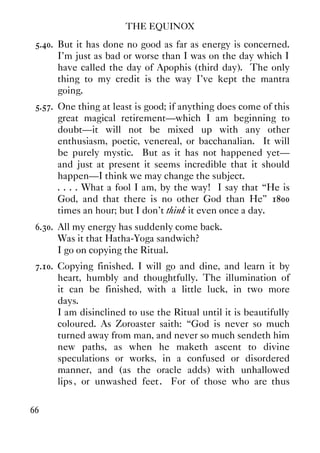 THE EQUINOX
66
5.40. But it has done no good as far as energy is concerned.
I'm just as bad or worse than I was on the day which I
have called the day of Apophis (third day). The only
thing to my credit is the way I've kept the mantra
going.
5.57. One thing at least is good; if anything does come of this
great magical retirement—which I am beginning to
doubt—it will not be mixed up with any other
enthusiasm, poetic, venereal, or bacchanalian. It will
be purely mystic. But as it has not happened yet—
and just at present it seems incredible that it should
happen—I think we may change the subject.
. . . . What a fool I am, by the way! I say that “He is
God, and that there is no other God than He” 1800
times an hour; but I don't think it even once a day.
6.30. All my energy has suddenly come back.
Was it that Hatha-Yoga sandwich?
I go on copying the Ritual.
7.10. Copying finished. I will go and dine, and learn it by
heart, humbly and thoughtfully. The illumination of
it can be finished, with a little luck, in two more
days.
I am disinclined to use the Ritual until it is beautifully
coloured. As Zoroaster saith: “God is never so much
turned away from man, and never so much sendeth him
new paths, as when he maketh ascent to divine
speculations or works, in a confused or disordered
manner, and (as the oracle adds) with unhallowed
lips, or unwashed feet. For of those who are thus
 