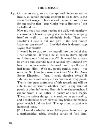 THE EQUINOX
68
8.30. On the contrary, to use the spiritual forces to secure
health, as certain persons attempt to do to-day, is the
vilest black magic. This is one of the numerous reasons
for supposing that Jesus Christ was a Brother of the
Left-Hand Path.
Now my body has been treating me well, waking nicely
at convenient hours, sleeping at suitable times, keeping
itself to itself . . . an admirable body. Then why
shouldn't I take it out and give it the best dinner
Lavenue can serve? . . . Provided that it doesn't stop
saying that mantra!
It would be so easy to trick myself into the belief that
I had attained! It would be so easy to starve myself
until there was “visions about”! It would be so easy
to write a sun-splendid tale of Adonai my Lord and my
lover, so as to convince the world and myself that I
had found Him! With my poetic genius, could I not
outwrite St. John (my namesake) and Mrs. Dr. Anna
Bonus Kingsford? Yea, I could deceive myself if
I did not train and fortify my scepticism at every point.
That is the great usefulness of this record; one will be
able to see afterwards whether there is any trace of
poetic or other influence. But this is my sheet-anchor: I
cannot wrote a lie, either in poetry or about magic.
These are serious things that constitute my personality;
and I could more easily blow out my brains that write a
poem which I did not feel. The apparent exception is
in case of irony.
[P.S. I wonder whether it would be possible to draw up
a mathematical table, showing curves of food (and
 