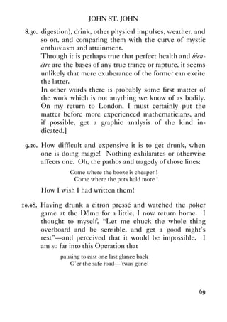 JOHN ST. JOHN
69
8.30. digestion), drink, other physical impulses, weather, and
so on, and comparing them with the curve of mystic
enthusiasm and attainment.
Through it is perhaps true that perfect health and bien-
être are the bases of any true trance or rapture, it seems
unlikely that mere exuberance of the former can excite
the latter.
In other words there is probably some first matter of
the work which is not anything we know of as bodily.
On my return to London, I must certainly put the
matter before more experienced mathematicians, and
if possible, get a graphic analysis of the kind in-
dicated.]
9.20. How difficult and expensive it is to get drunk, when
one is doing magic! Nothing exhilarates or otherwise
affects one. Oh, the pathos and tragedy of those lines:
Come where the booze is cheaper !
Come where the pots hold more !
How I wish I had written them!
10.08. Having drunk a citron pressé and watched the poker
game at the Dôme for a little, I now return home. I
thought to myself, “Let me chuck the whole thing
overboard and be sensible, and get a good night's
rest”—and perceived that it would be impossible. I
am so far into this Operation that
pausing to cast one last glance back
O'er the safe road—'twas gone!
 