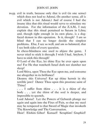 JOHN ST. JOHN
71
10.55. evil in truth, because only that is evil (in one sense)
which does not lead to Adonai. (In another sense, all is
evil which is not Adonai.) And of course I had the
insane idea that this ritual would serve to stimulate my
devotion. For the information of the Z.A.M., I may
explain that this ritual pertained to Saturn in Libra;
and, though right enough in its own plane, is a dog-
faced demon in this operation. Is it, though? I am so
blind that I can no longer decide the simplest
problems. Else, I see so well, and am so balanced, that
I see both sides of every question.
In chess-blindness one used to abjure the game. I
never tried to stick it through; I wish I had. Anyhow, I
have to stick this through!
O Lord of the Eye, let thine Eye be ever open upon
me! For He that watcheth Israel doth not slumber nor
sleep!
Lord Shiva, open Thou the Eye upon me, and consume
me altogether in its brilliance!
Destroy this Universe! Eat up thine hermit in thy
terrible jaws! Dance Thou upon this prostrate saint of
Thine!
. . . I suffer from thirst . . . it is a thirst of the
body . . . yet the thirst of the soul is deeper, and
impossible to quench.
Lord Adonai! Let the Powers of Geburah plunge me
again and again into the Fires of Pain, so that my steel
may be tempered to that Sword of Magic that invoketh
Thy Knowledge and Thy Conversation.
Hoor! Elohim Gibor! Kamael! Seraphim! Graphiel!
 