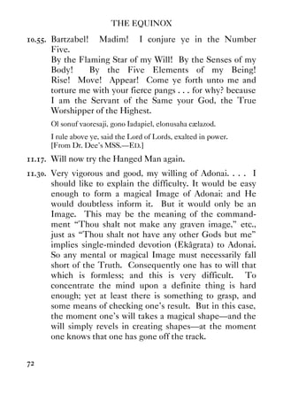 THE EQUINOX
72
10.55. Bartzabel! Madim! I conjure ye in the Number
Five.
By the Flaming Star of my Will! By the Senses of my
Body! By the Five Elements of my Being!
Rise! Move! Appear! Come ye forth unto me and
torture me with your fierce pangs . . . for why? because
I am the Servant of the Same your God, the True
Worshipper of the Highest.
Ol sonuf vaoresaji, gono Iadapiel, elonusaha cælazod.
I rule above ye, said the Lord of Lords, exalted in power.
[From Dr. Dee's MSS.—ED.]
11.17. Will now try the Hanged Man again.
11.30. Very vigorous and good, my willing of Adonai. . . . I
should like to explain the difficulty. It would be easy
enough to form a magical Image of Adonai: and He
would doubtless inform it. But it would only be an
Image. This may be the meaning of the command-
ment “Thou shalt not make any graven image,” etc.,
just as “Thou shalt not have any other Gods but me”
implies single-minded devotion (Ekâgrata) to Adonai.
So any mental or magical Image must necessarily fall
short of the Truth. Consequently one has to will that
which is formless; and this is very difficult. To
concentrate the mind upon a definite thing is hard
enough; yet at least there is something to grasp, and
some means of checking one's result. But in this case,
the moment one's will takes a magical shape—and the
will simply revels in creating shapes—at the moment
one knows that one has gone off the track.
 