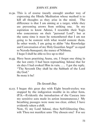 JOHN ST. JOHN
73
11.30. This is of course (nearly enough) another way of
expressing the Hindu Meditation whose method is to
kill all thoughts as they arise in the mind. The
difference is that I am aiming at a target, while they
are preventing arrows from striking one. In my
aspiration to know Adonai, I resemble their Yogis
who concentrate on their “personal Lord”; but at
the same time it must be remembered that I am not
going to be content with what would content them.
In other words, I am going to define “the Knowledge
and Conversation of my Holy Guardian Angel” as equal
to Neroda-Samapatti, the trance of Nibbana.
I hope I shall be able to live up to this!
11.55. Have been practising Asana, etc. I forgot one thing in
the last entry: I had been reproaching Adonai that for
six days I had evoked Him in vain. . . . I got the reply,
“The Seventh Day shall be the Sabbath of the Lord
thy God.”
So mote it be!
The Seventh Day.
12.17. I began this great day with Eight breath-cycles; was
stopped by the indigestion trouble in its other form.
(P.S.—Evidently the introduction of the Cascara into
my sensitive aura made its action instantaneous.) My
breathing passages were none too clear, either; I have
evidently taken a chill.
Now, O, my Lord Adonai, thou Self-Glittering One,
wilt Thou not manifest unto Thy chosen one? For see
 