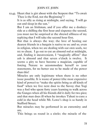 JOHN ST. JOHN
75
12.43. Heart that is girt about with the Serpent that “To await
Thee is the End, not the Beginning”?
It is as silly as rising at midnight, and saying, "I will go
out and sleep in the sun."
But I am an Irishman, and if you offer me a donkey-
ride at a shilling the first hour and sixpence the second,
you must not be surprised at the shrewd silliness of my
replying that I will take the second hour first.
But that is always the way; the love of besting our
dearest friends in a bargain is native to us: and so, even
in religion, when we are dealing with our own souls, we
try to cheat. I go out to cut an almond rod at midnight,
and, finding it inconvenient, I “magically affirm” that
ash is almond and that seven o'clock is twelve. It
seems a pity to have become a magician, capable of
forcing Nature to accommodate herself to your
statements, for no better use to be made of the power
than this!
Miracles are only legitimate when there is no other
issue possible. It is waste of power (the most expensive
kind of power) to “make the spirits bring us all kinds of
food” when we live next door to the Savoy; that Yogi
was a fool who spent forty years learning to walk across
the Ganges when all his friends did it daily for two pice;
and that man does ill when he invokes Tahuti to cure a
cold in the head while Mr. Lowe's shop is so handy in
Stafford Street.
But miracles may be performed in an extremity; and
are.
This brings us round in a circle; the miracle of the
 