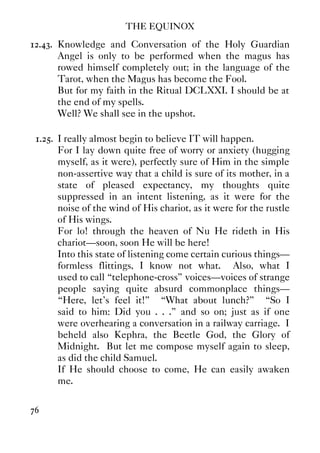 THE EQUINOX
76
12.43. Knowledge and Conversation of the Holy Guardian
Angel is only to be performed when the magus has
rowed himself completely out; in the language of the
Tarot, when the Magus has become the Fool.
But for my faith in the Ritual DCLXXI. I should be at
the end of my spells.
Well? We shall see in the upshot.
1.25. I really almost begin to believe IT will happen.
For I lay down quite free of worry or anxiety (hugging
myself, as it were), perfectly sure of Him in the simple
non-assertive way that a child is sure of its mother, in a
state of pleased expectancy, my thoughts quite
suppressed in an intent listening, as it were for the
noise of the wind of His chariot, as it were for the rustle
of His wings.
For lo! through the heaven of Nu He rideth in His
chariot—soon, soon He will be here!
Into this state of listening come certain curious things—
formless flittings, I know not what. Also, what I
used to call “telephone-cross” voices—voices of strange
people saying quite absurd commonplace things—
“Here, let's feel it!” “What about lunch?” “So I
said to him: Did you . . .” and so on; just as if one
were overhearing a conversation in a railway carriage. I
beheld also Kephra, the Beetle God, the Glory of
Midnight. But let me compose myself again to sleep,
as did the child Samuel.
If He should choose to come, He can easily awaken
me.
 